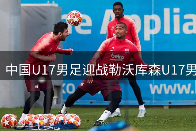 中国U17男足迎战勒沃库森U17男足首发阵容曝光