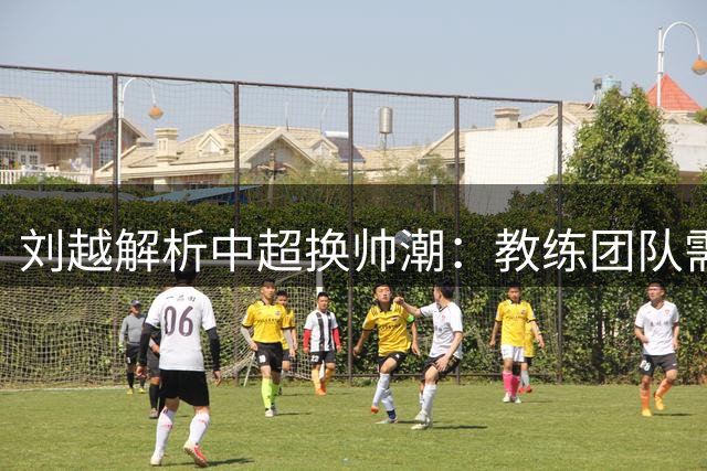 刘越解析中超换帅潮：教练团队需营造"活水效应"才能破局