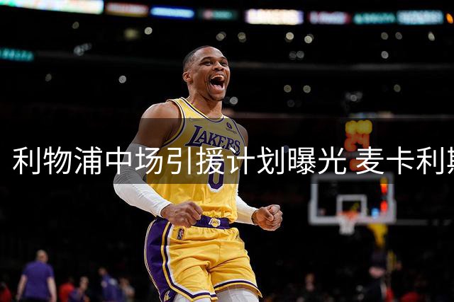 利物浦中场引援计划曝光 麦卡利斯特续约前景不明