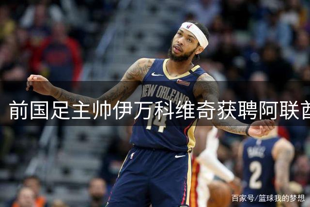 前国足主帅伊万科维奇获聘阿联酋足协要职 克罗地亚教练团执掌多支梯队