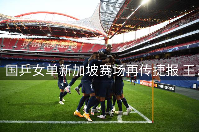 国乒女单新加坡赛场再传捷报 王艺迪陈幸同强势挺进32强