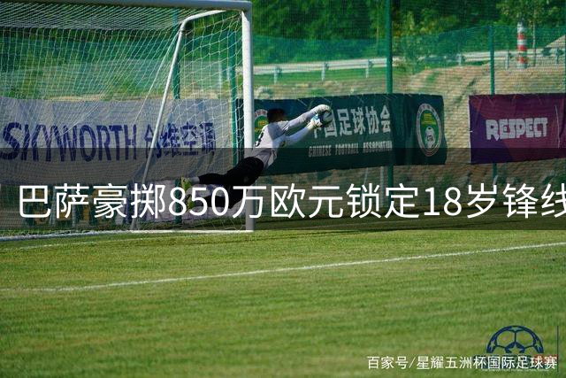 巴萨豪掷850万欧元锁定18岁锋线新星 比西武签约至2031年