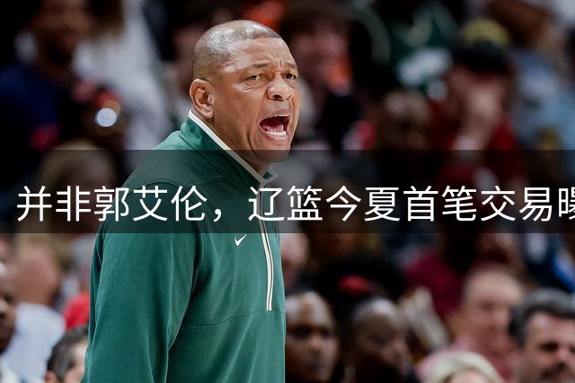 并非郭艾伦，辽篮今夏首笔交易曝光，20岁，后卫，国手，搭档赵继伟