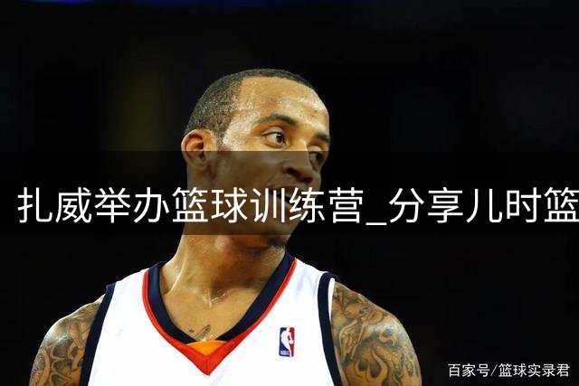 扎威举办篮球训练营 分享儿时篮球记忆与职业感悟