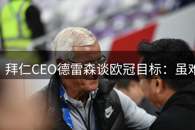 拜仁CEO德雷森谈欧冠目标：虽难年年夺冠，但永存争冠雄心