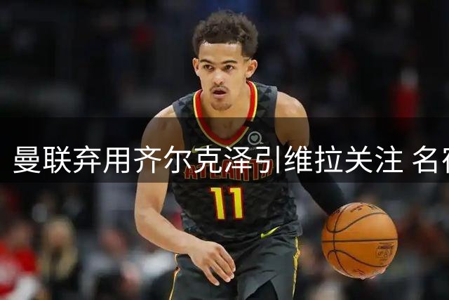 曼联弃用齐尔克泽引维拉关注 名宿直言需补强锋线