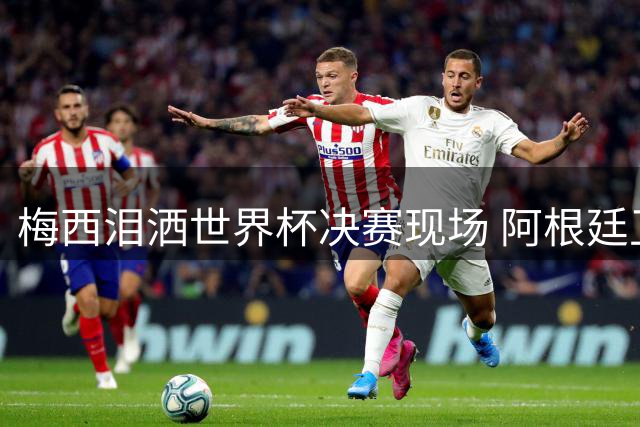梅西泪洒世界杯决赛现场 阿根廷卫冕梦碎西班牙铁壁