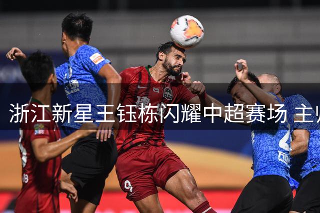 浙江新星王钰栋闪耀中超赛场 主帅盛赞其全能锋线潜质