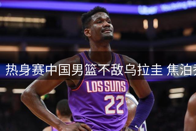 热身赛中国男篮不敌乌拉圭 焦泊乔贡献11分7篮板