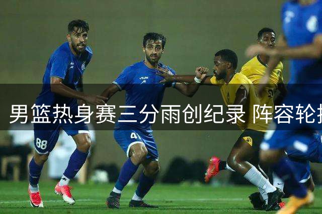 男篮热身赛三分雨创纪录 阵容轮换引热议：年轻球员该挑大梁了
