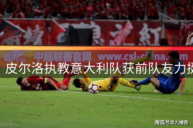 皮尔洛执教意大利队获前队友力挺 博里尼揭秘更衣室真实态度