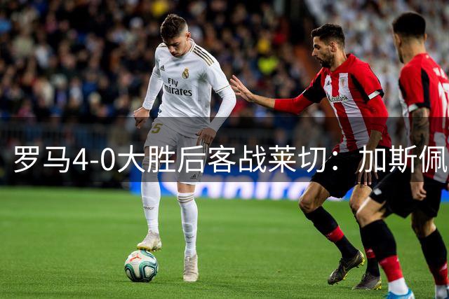 罗马4-0大胜后客战莱切：加斯佩里尼的3-4-2-1还灵吗？