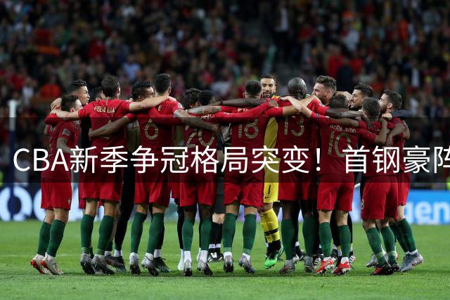 CBA新季争冠格局突变！首钢豪阵能否终结上海王朝？
