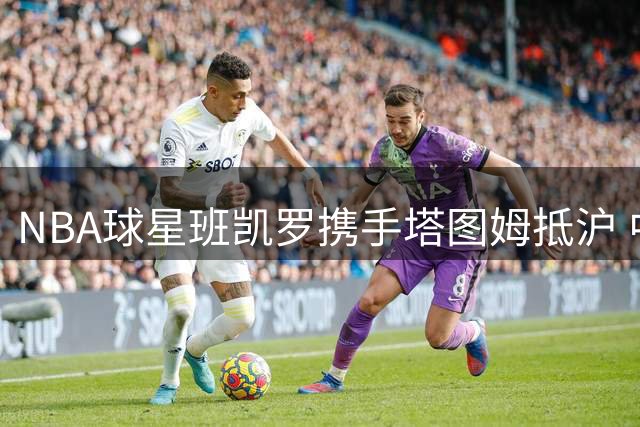 NBA球星班凯罗携手塔图姆抵沪 中国行活动正式启动